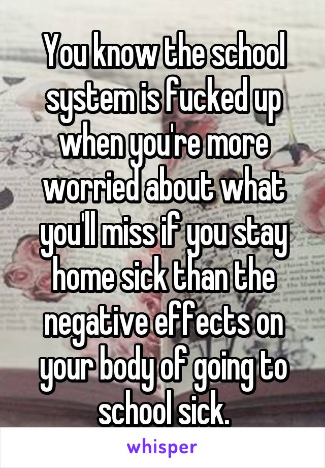 You know the school system is fucked up when you're more worried about what you'll miss if you stay home sick than the negative effects on your body of going to school sick.