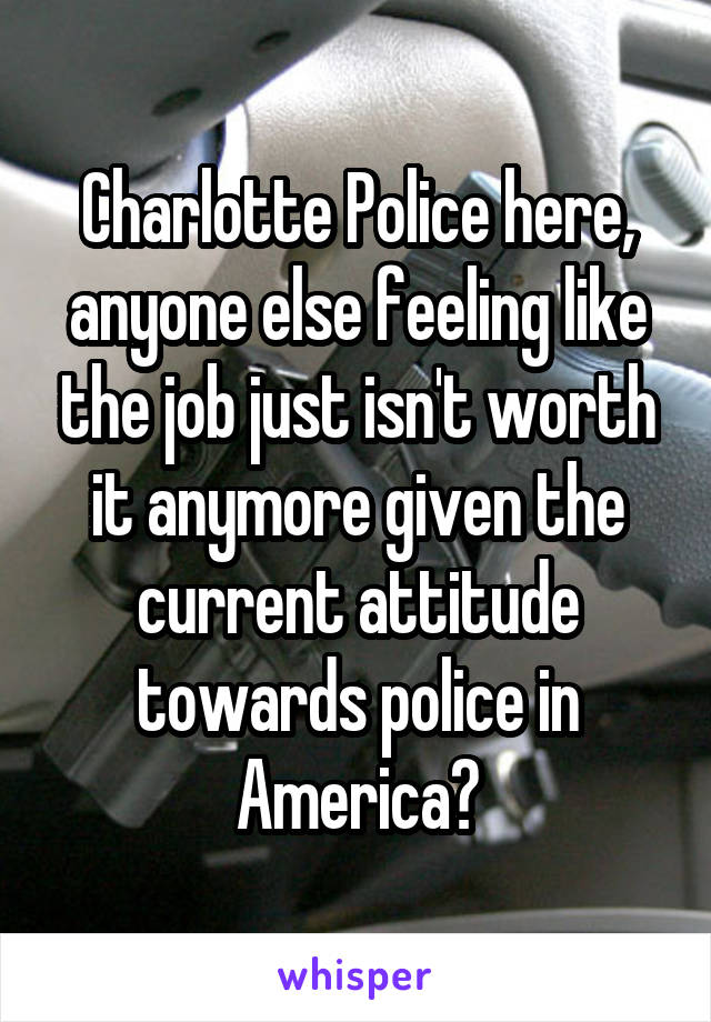 Charlotte Police here, anyone else feeling like the job just isn't worth it anymore given the current attitude towards police in America?