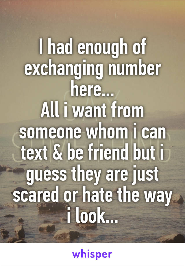 I had enough of exchanging number here...
All i want from someone whom i can text & be friend but i guess they are just scared or hate the way i look...