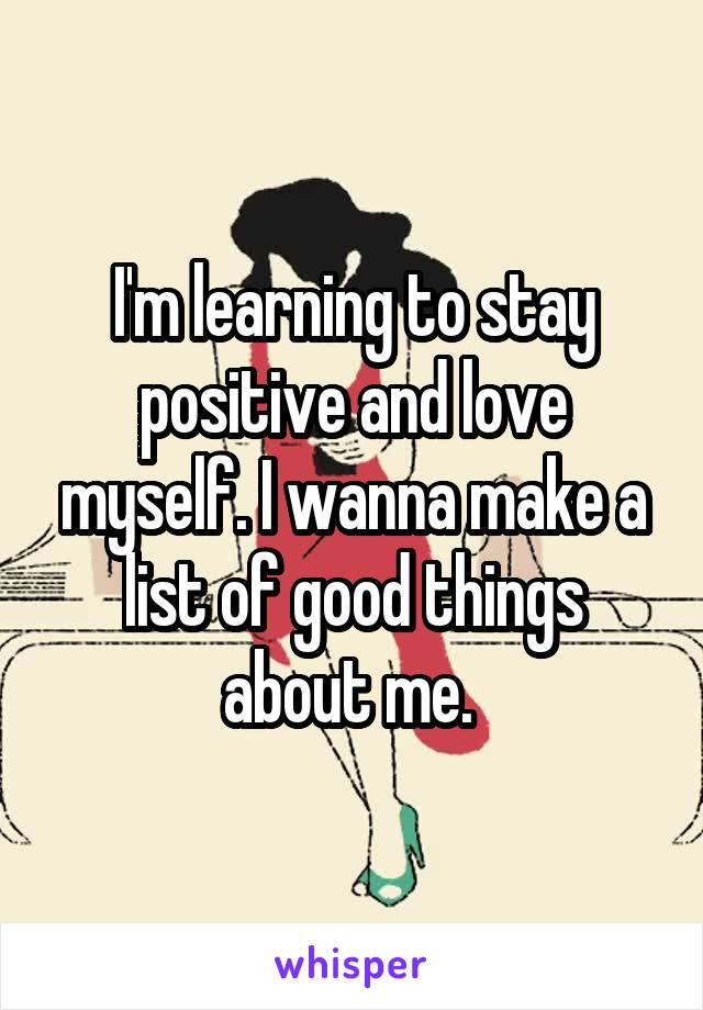 I'm learning to stay positive and love myself. I wanna make a list of good things about me. 