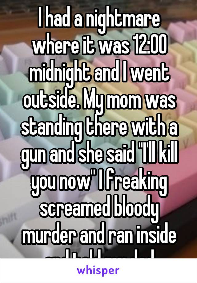 I had a nightmare where it was 12:00 midnight and I went outside. My mom was standing there with a gun and she said "I'll kill you now" I freaking screamed bloody murder and ran inside and told my dad