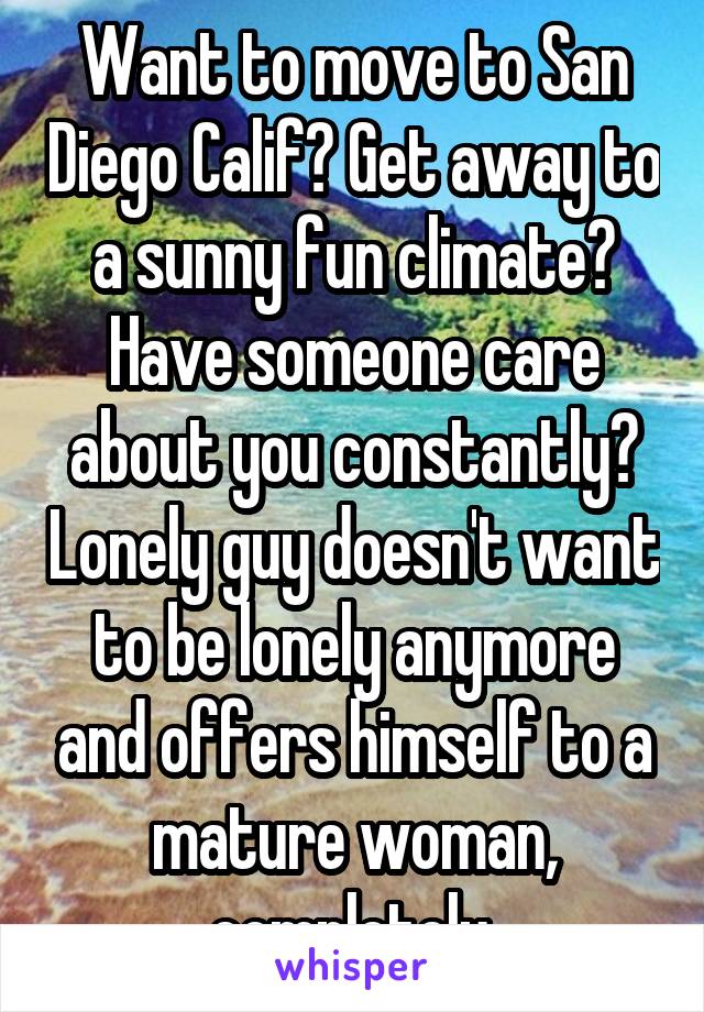 Want to move to San Diego Calif? Get away to a sunny fun climate? Have someone care about you constantly? Lonely guy doesn't want to be lonely anymore and offers himself to a mature woman, completely.