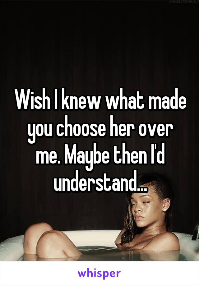 Wish I knew what made you choose her over me. Maybe then I'd understand...