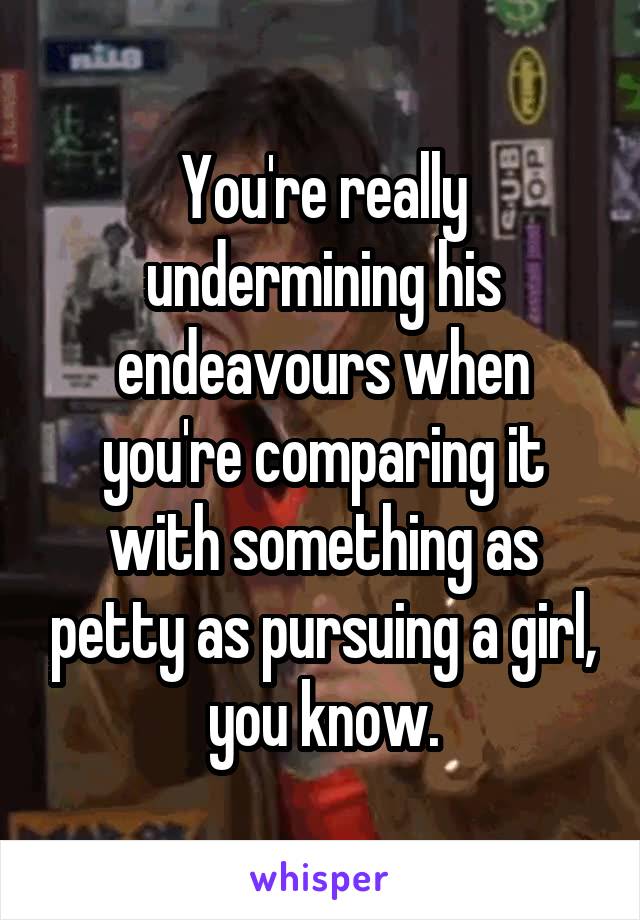 You're really undermining his endeavours when you're comparing it with something as petty as pursuing a girl, you know.