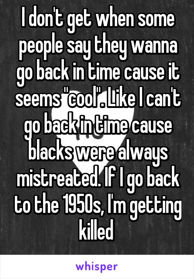 I don't get when some people say they wanna go back in time cause it seems "cool". Like I can't go back in time cause blacks were always mistreated. If I go back to the 1950s, I'm getting killed 
