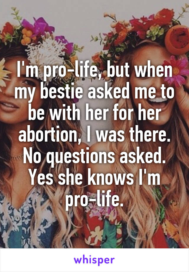 I'm pro-life, but when my bestie asked me to be with her for her abortion, I was there. No questions asked. Yes she knows I'm pro-life.