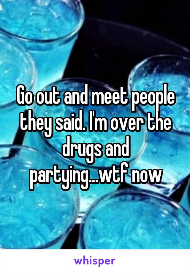 Go out and meet people they said. I'm over the drugs and partying...wtf now