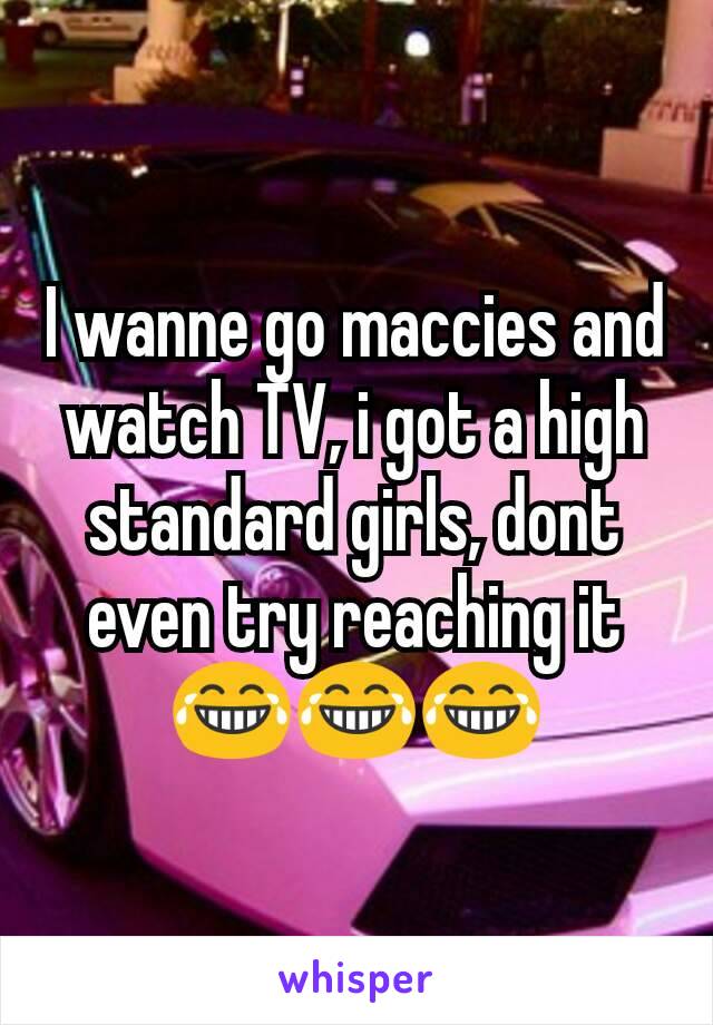 I wanne go maccies and watch TV, i got a high standard girls, dont even try reaching it 😂😂😂