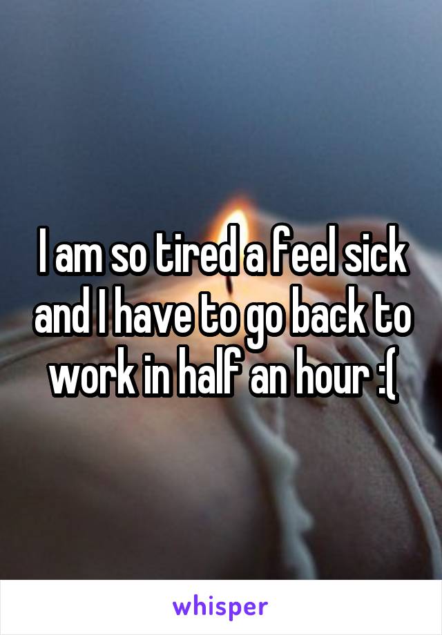 I am so tired a feel sick and I have to go back to work in half an hour :(