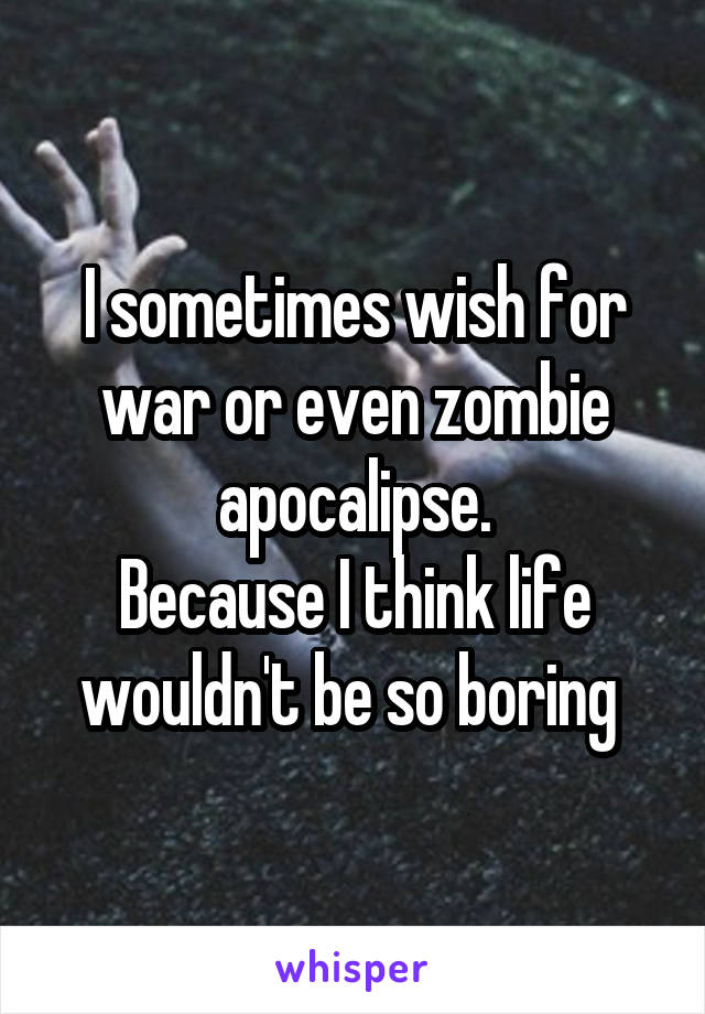 I sometimes wish for war or even zombie apocalipse.
Because I think life wouldn't be so boring 