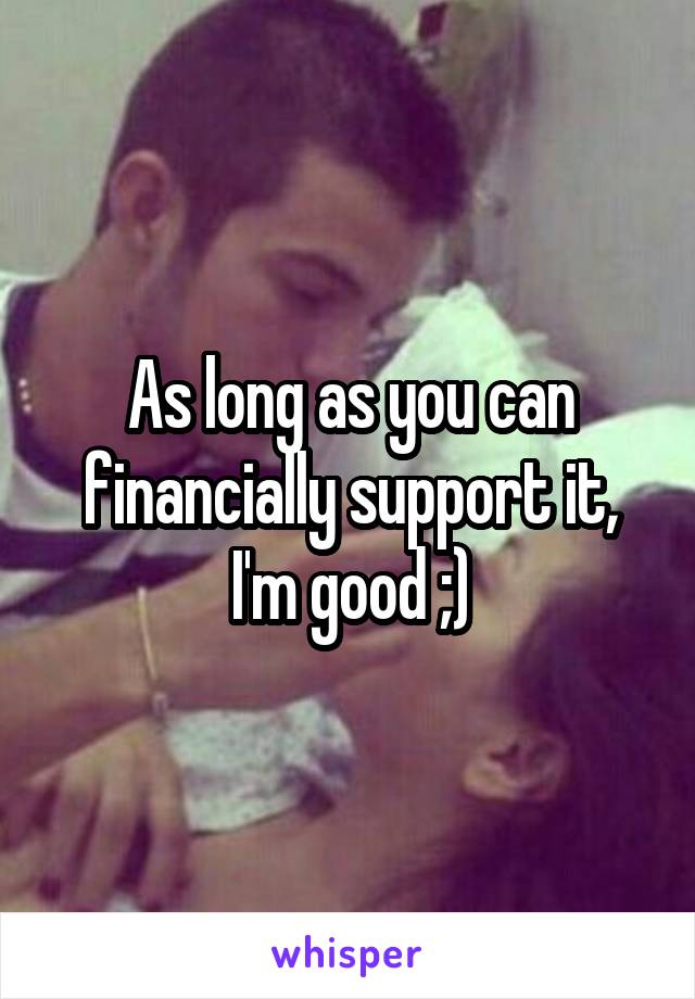 As long as you can financially support it, I'm good ;)