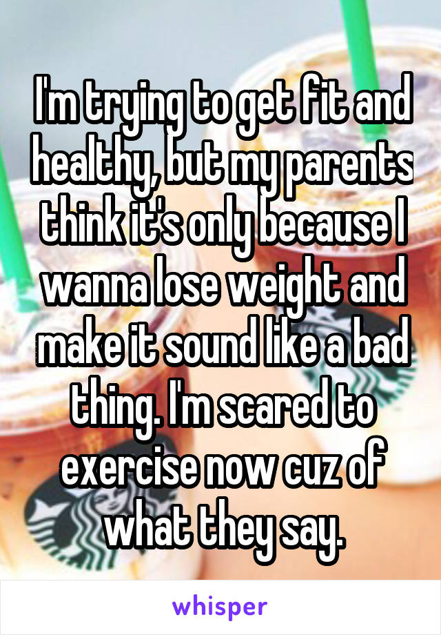 I'm trying to get fit and healthy, but my parents think it's only because I wanna lose weight and make it sound like a bad thing. I'm scared to exercise now cuz of what they say.