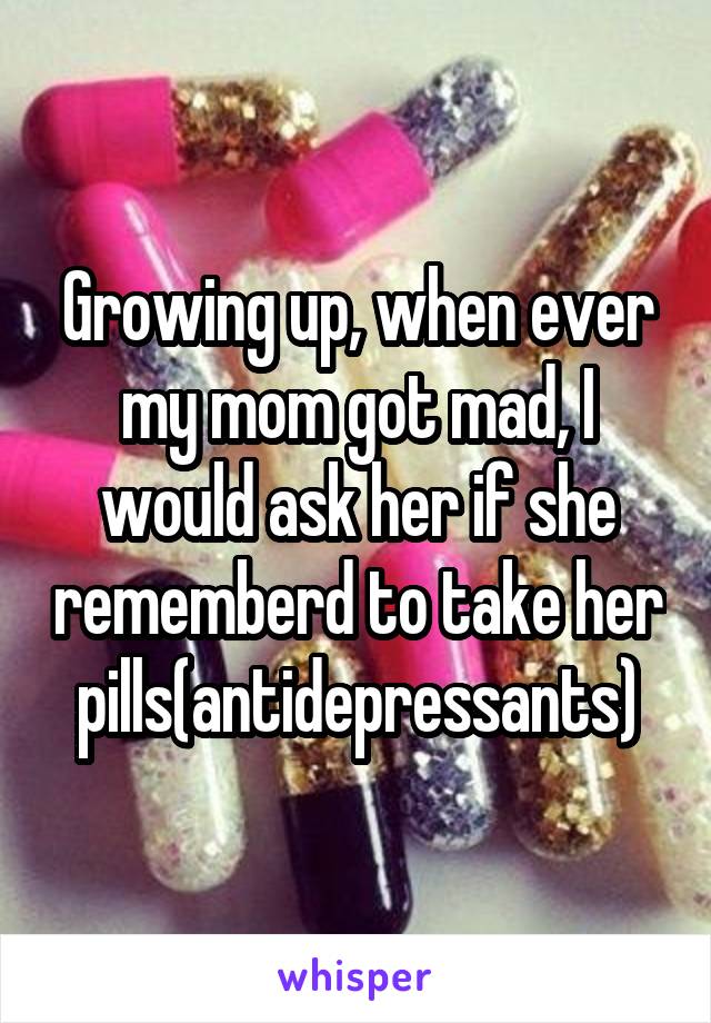 Growing up, when ever my mom got mad, I would ask her if she rememberd to take her pills(antidepressants)