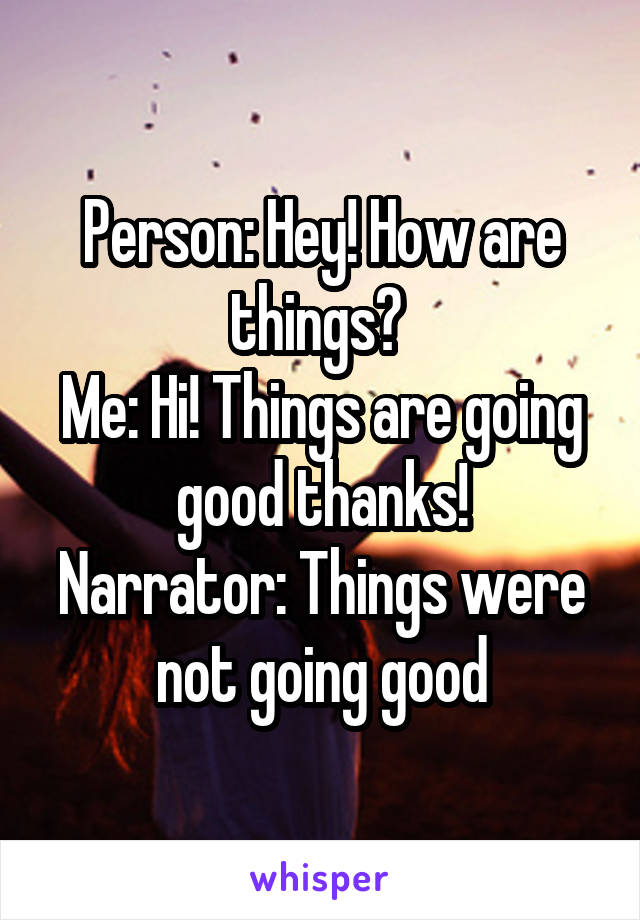 Person: Hey! How are things? 
Me: Hi! Things are going good thanks!
Narrator: Things were not going good