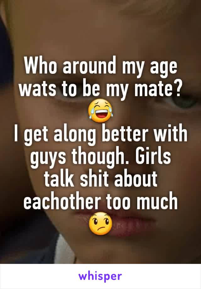 Who around my age wats to be my mate?😂
I get along better with guys though. Girls talk shit about eachother too much
😞