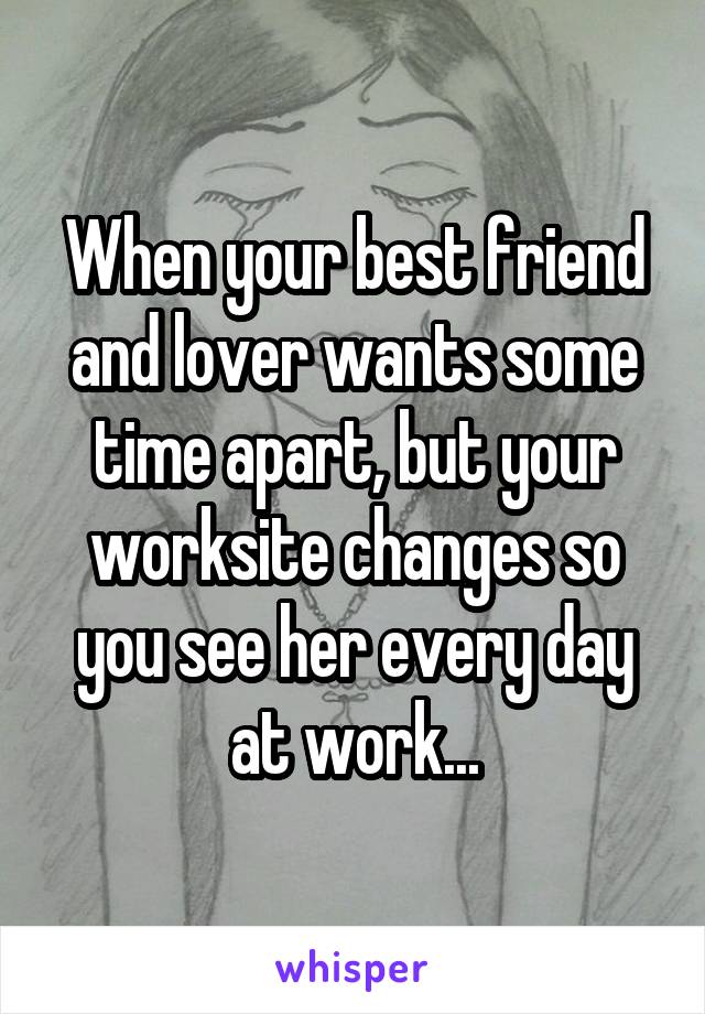 When your best friend and lover wants some time apart, but your worksite changes so you see her every day at work...