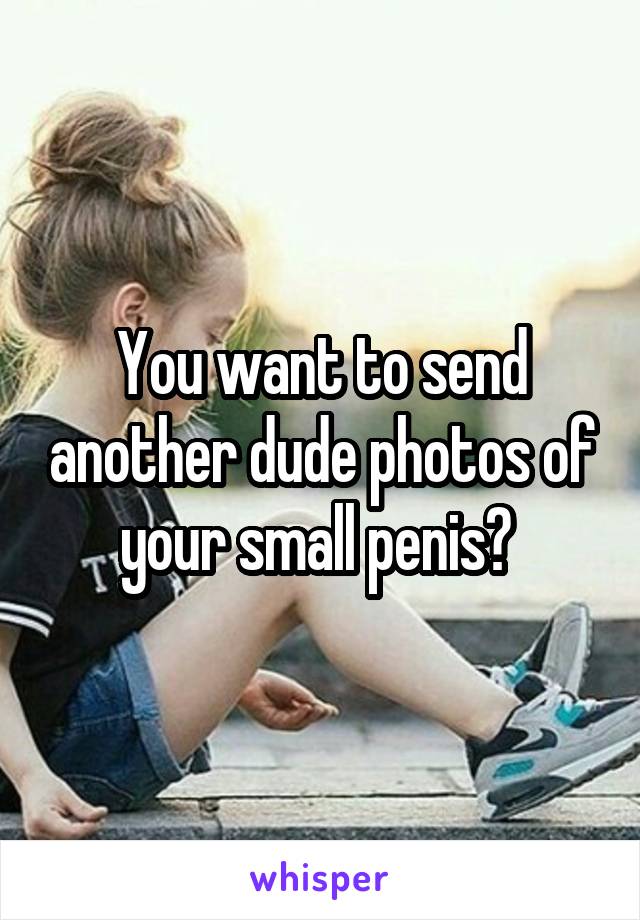 You want to send another dude photos of your small penis? 