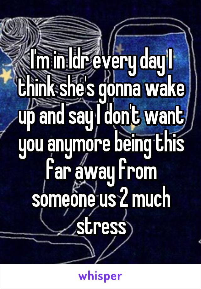 I'm in ldr every day I think she's gonna wake up and say I don't want you anymore being this far away from someone us 2 much stress