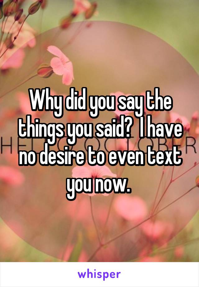 Why did you say the things you said?  I have no desire to even text you now. 