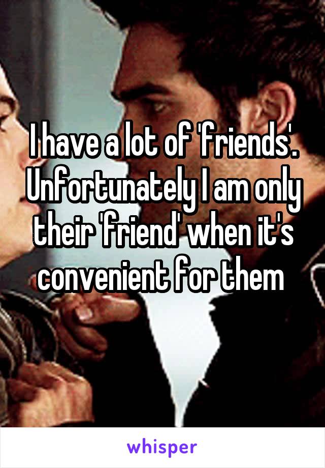 I have a lot of 'friends'. Unfortunately I am only their 'friend' when it's convenient for them 
