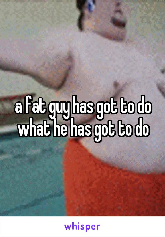 a fat guy has got to do what he has got to do