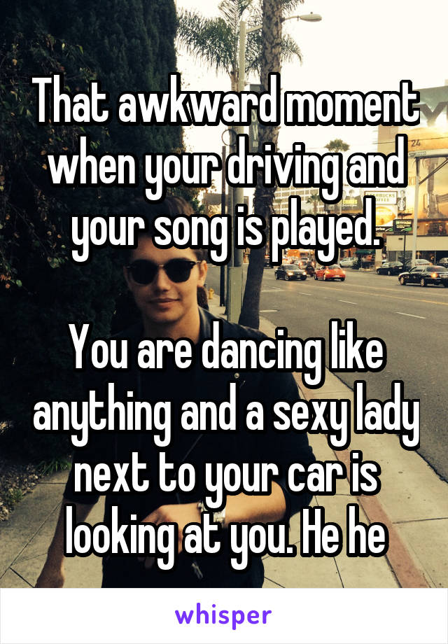 That awkward moment when your driving and your song is played.

You are dancing like anything and a sexy lady next to your car is looking at you. He he