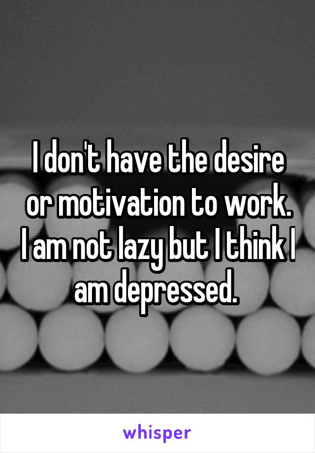 I don't have the desire or motivation to work. I am not lazy but I think I am depressed. 