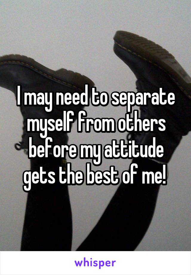 I may need to separate myself from others before my attitude gets the best of me! 