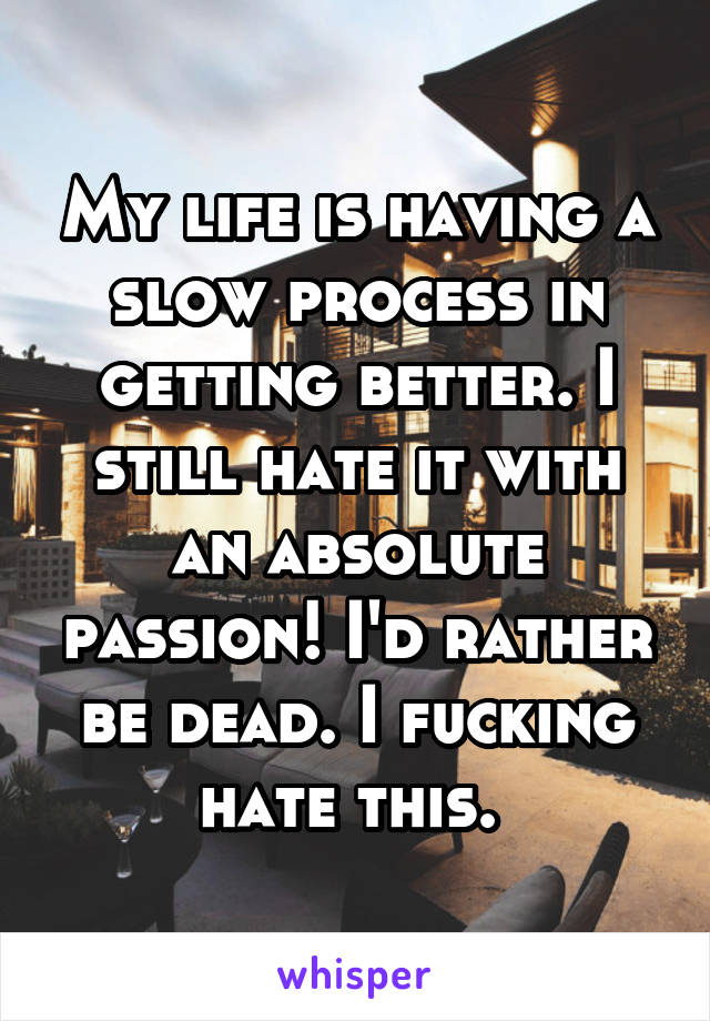 My life is having a slow process in getting better. I still hate it with an absolute passion! I'd rather be dead. I fucking hate this. 