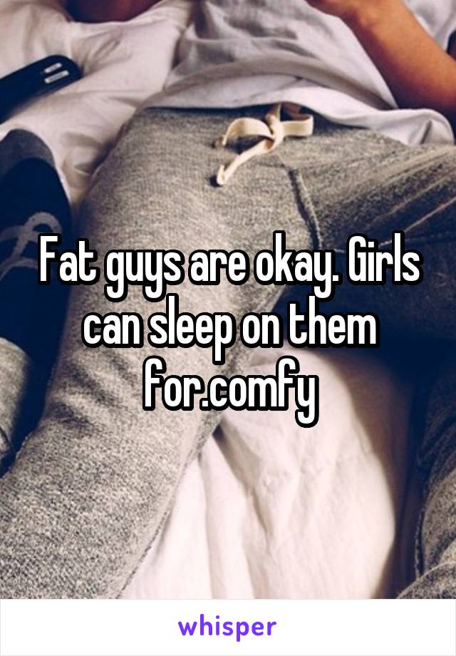 Fat guys are okay. Girls can sleep on them for.comfy