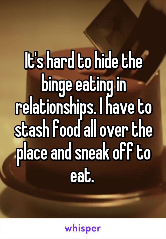 It's hard to hide the binge eating in relationships. I have to stash food all over the place and sneak off to eat. 