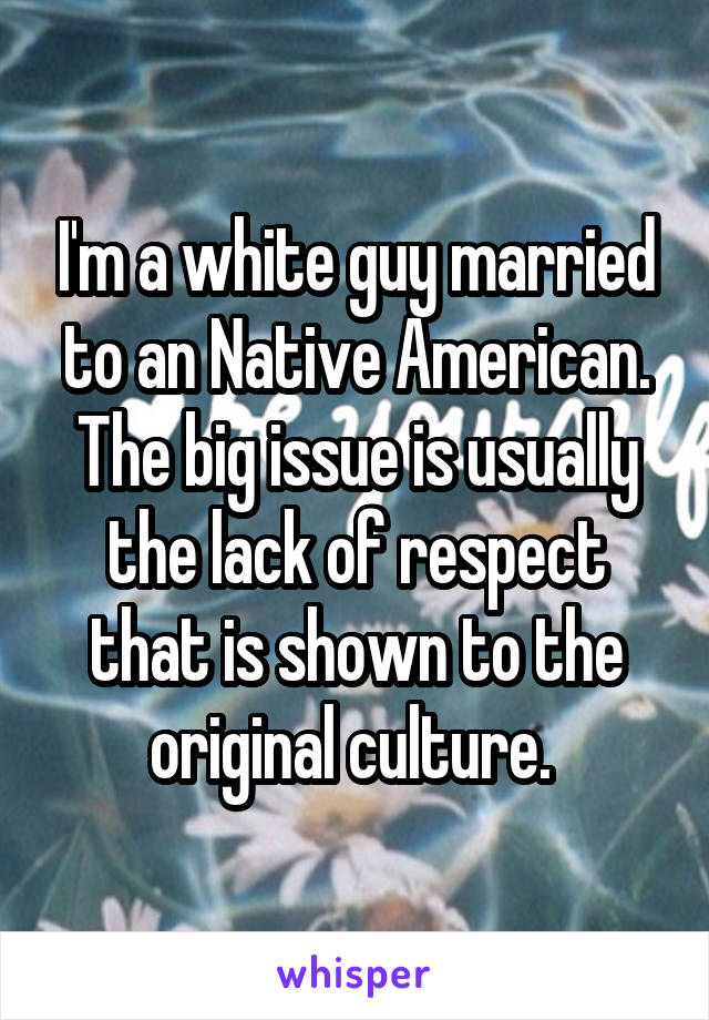 I'm a white guy married to an Native American. The big issue is usually the lack of respect that is shown to the original culture. 