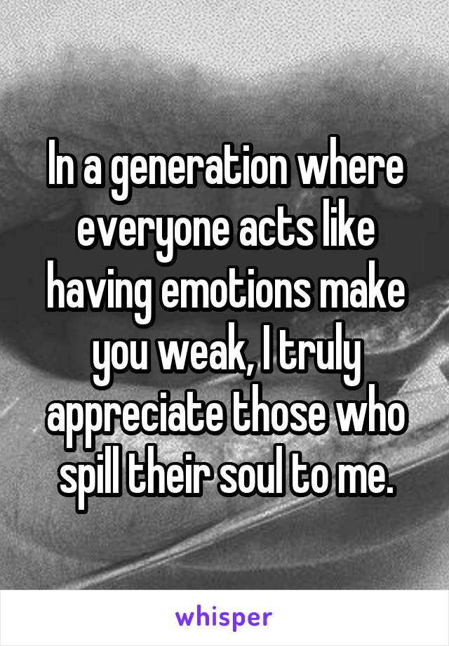 In a generation where everyone acts like having emotions make you weak, I truly appreciate those who spill their soul to me.