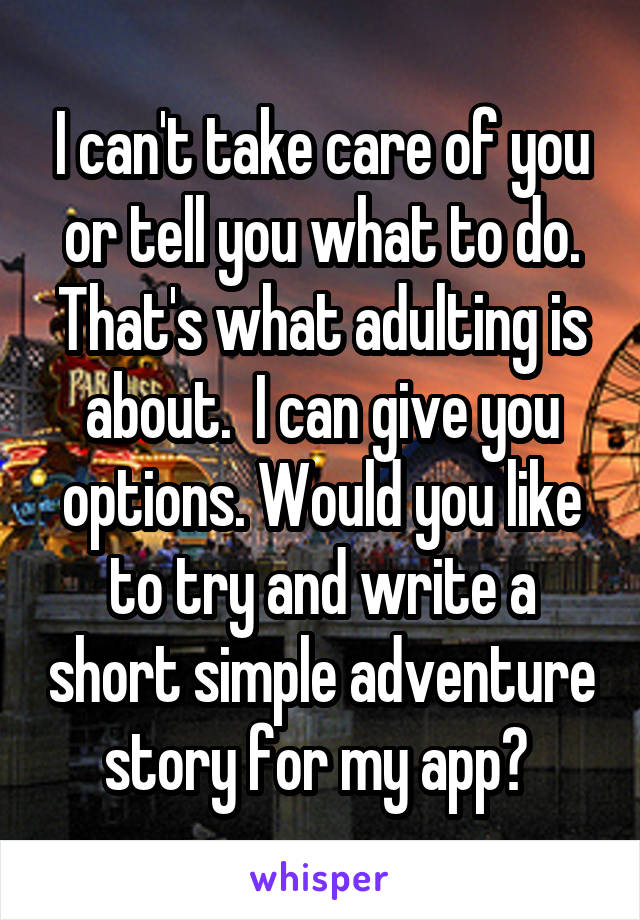 I can't take care of you or tell you what to do. That's what adulting is about.  I can give you options. Would you like to try and write a short simple adventure story for my app? 