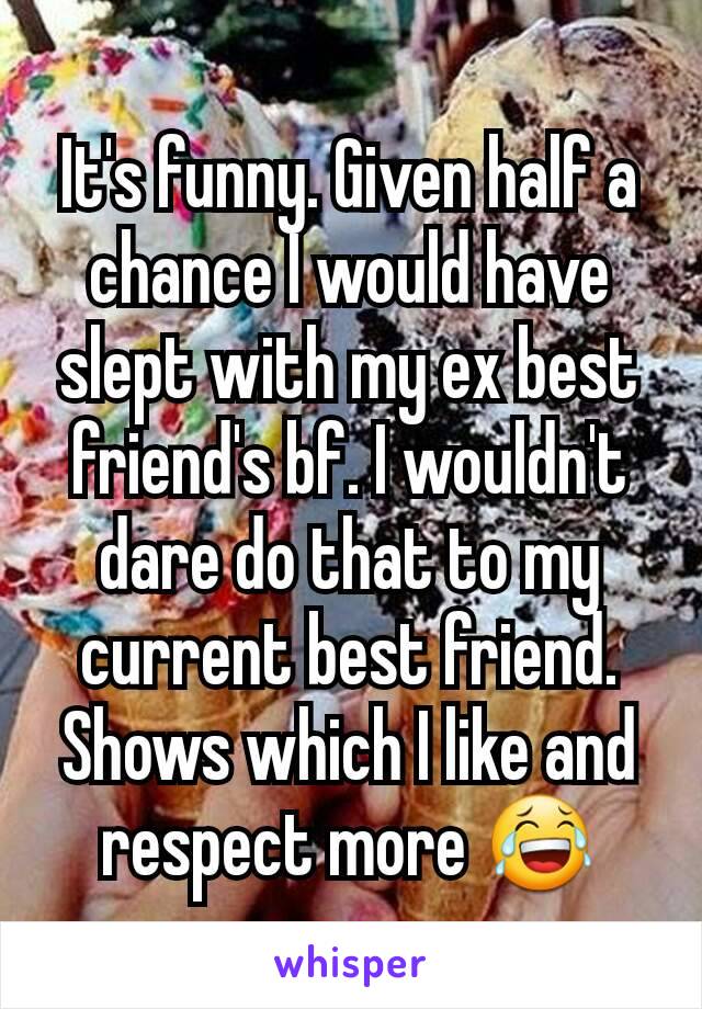 It's funny. Given half a chance I would have slept with my ex best friend's bf. I wouldn't dare do that to my current best friend. Shows which I like and respect more 😂