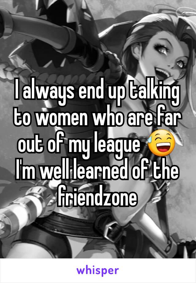 I always end up talking to women who are far out of my league 😅
I'm well learned of the friendzone