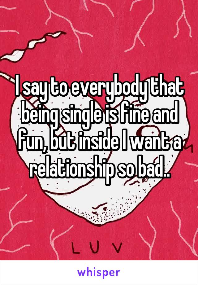 I say to everybody that being single is fine and fun, but inside I want a relationship so bad..
