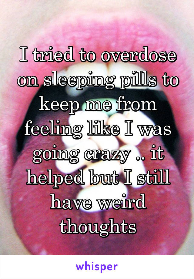 I tried to overdose on sleeping pills to keep me from feeling like I was going crazy .. it helped but I still have weird thoughts