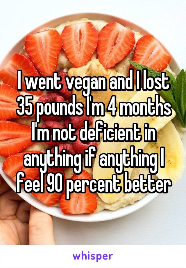 I went vegan and I lost 35 pounds I'm 4 months I'm not deficient in anything if anything I feel 90 percent better