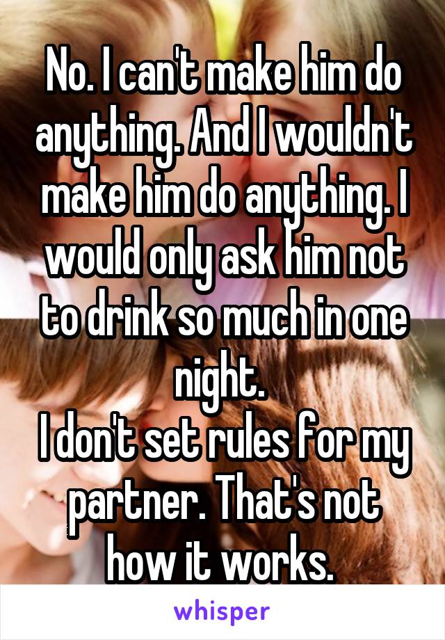 No. I can't make him do anything. And I wouldn't make him do anything. I would only ask him not to drink so much in one night. 
I don't set rules for my partner. That's not how it works. 