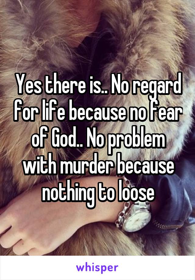 Yes there is.. No regard for life because no fear of God.. No problem with murder because nothing to loose