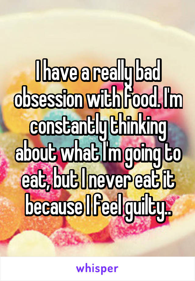 I have a really bad obsession with food. I'm constantly thinking about what I'm going to eat, but I never eat it because I feel guilty..