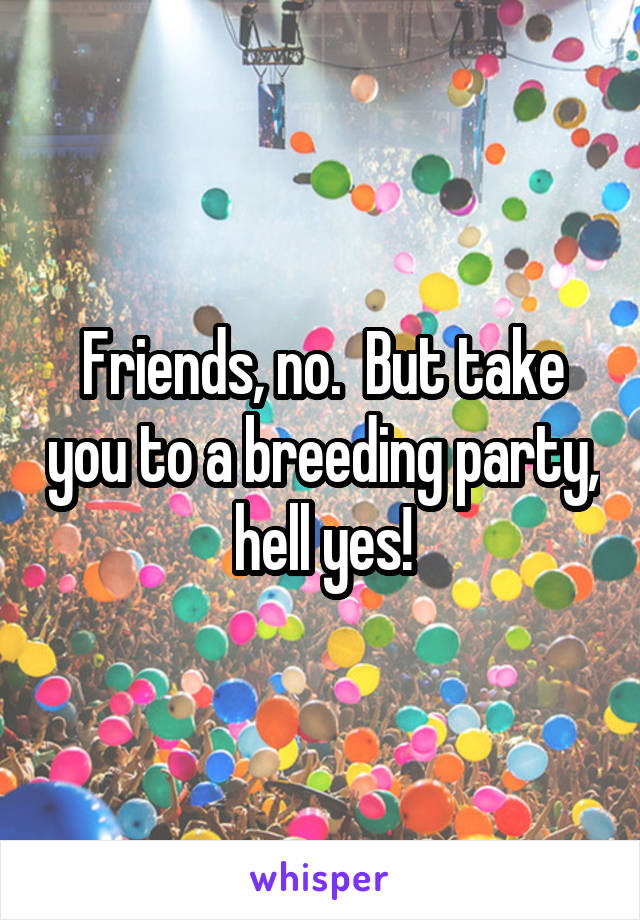 Friends, no.  But take you to a breeding party, hell yes!