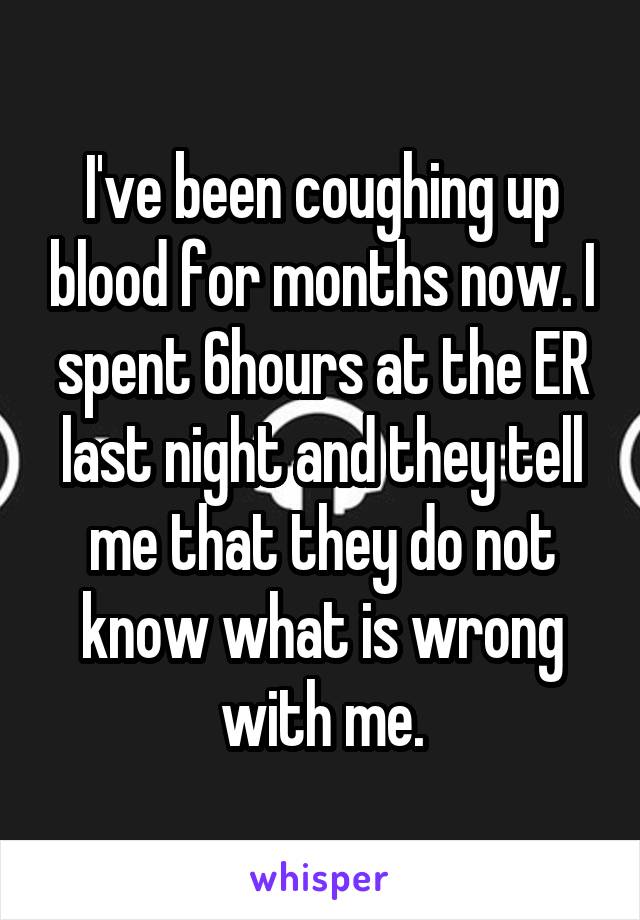 I've been coughing up blood for months now. I spent 6hours at the ER last night and they tell me that they do not know what is wrong with me.