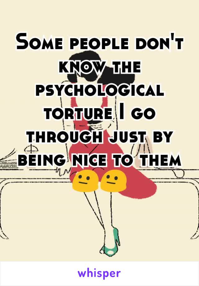 Some people don't know the psychological torture I go through just by being nice to them😐😐