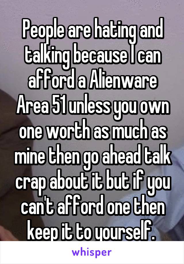 People are hating and talking because I can afford a Alienware Area 51 unless you own one worth as much as mine then go ahead talk crap about it but if you can't afford one then keep it to yourself. 