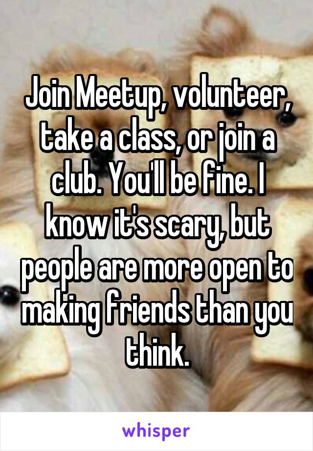 Join Meetup, volunteer, take a class, or join a club. You'll be fine. I know it's scary, but people are more open to making friends than you think.