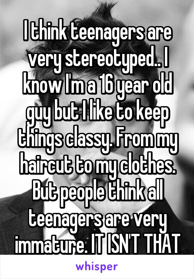 I think teenagers are very stereotyped.. I know I'm a 16 year old guy but I like to keep things classy. From my haircut to my clothes. But people think all teenagers are very immature. IT ISN'T THAT