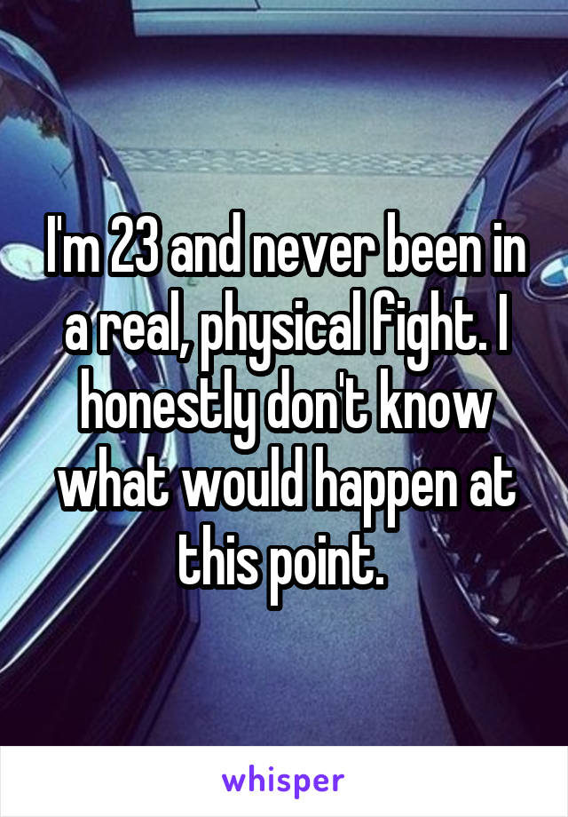 I'm 23 and never been in a real, physical fight. I honestly don't know what would happen at this point. 