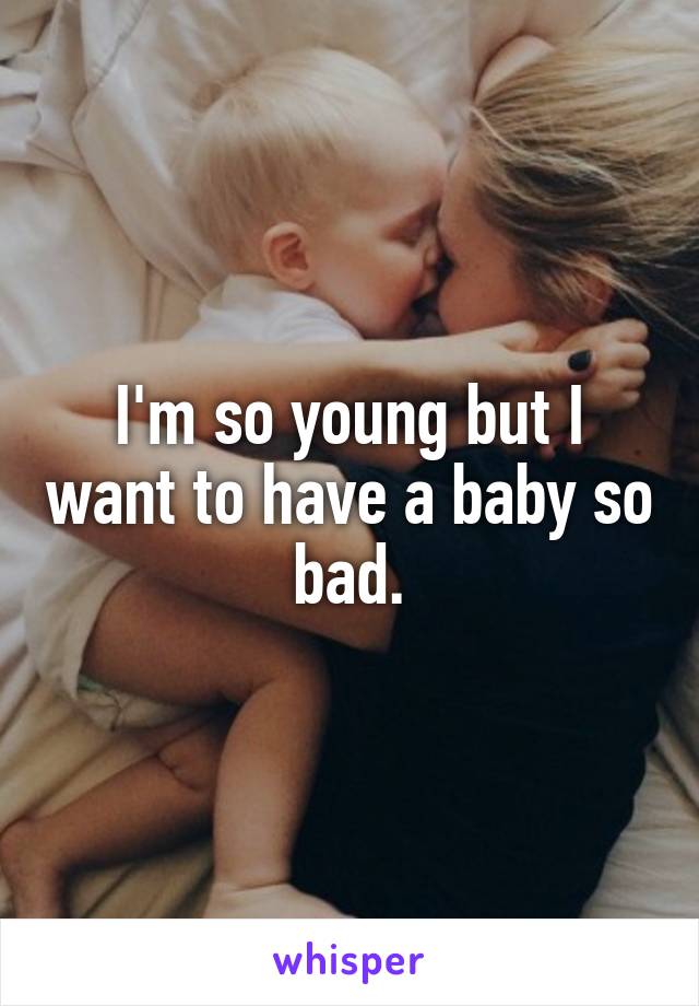 I'm so young but I want to have a baby so bad.